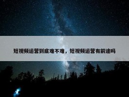 短视频运营到底难不难，短视频运营有前途吗