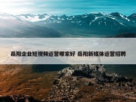 岳阳企业短视频运营哪家好 岳阳新媒体运营招聘