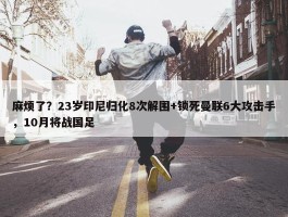 麻烦了？23岁印尼归化8次解围+锁死曼联6大攻击手，10月将战国足