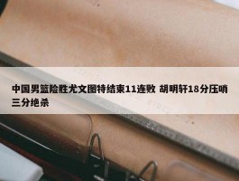 中国男篮险胜尤文图特结束11连败 胡明轩18分压哨三分绝杀