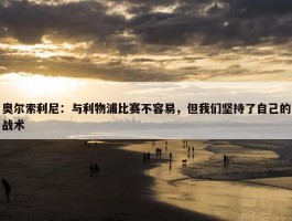 奥尔索利尼：与利物浦比赛不容易，但我们坚持了自己的战术