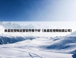 南昌短视频运营软件哪个好（南昌短视频拍摄公司）