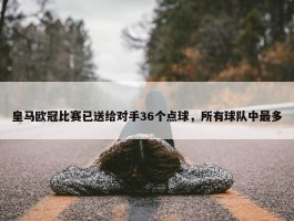 皇马欧冠比赛已送给对手36个点球，所有球队中最多