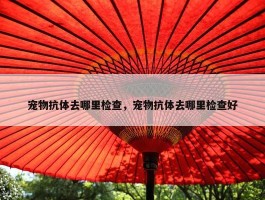 宠物抗体去哪里检查，宠物抗体去哪里检查好