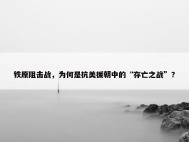 铁原阻击战，为何是抗美援朝中的“存亡之战”？