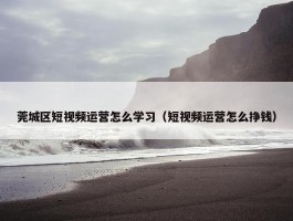 莞城区短视频运营怎么学习（短视频运营怎么挣钱）