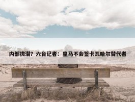 内部拔潜？六台记者：皇马不会签卡瓦哈尔替代者