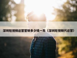 深圳短视频运营营销多少钱一年（深圳短视频代运营）