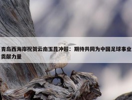 青岛西海岸祝贺云南玉昆冲超：期待共同为中国足球事业贡献力量