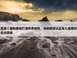 吴易昺强势晋级打消外界担忧，训练被误认日本人自嘲叫日川冈坂