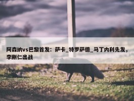 阿森纳vs巴黎首发：萨卡_特罗萨德_马丁内利先发，李刚仁出战