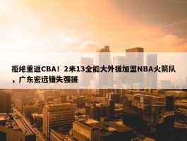 拒绝重返CBA！2米13全能大外援加盟NBA火箭队，广东宏远错失强援