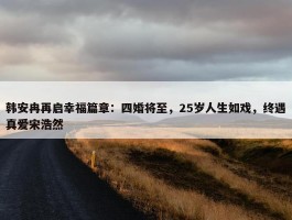 韩安冉再启幸福篇章：四婚将至，25岁人生如戏，终遇真爱宋浩然