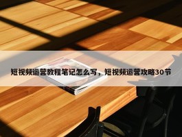 短视频运营教程笔记怎么写，短视频运营攻略30节