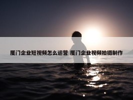 厦门企业短视频怎么运营 厦门企业视频拍摄制作