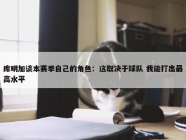 库明加谈本赛季自己的角色：这取决于球队 我能打出最高水平