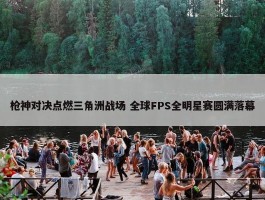 枪神对决点燃三角洲战场 全球FPS全明星赛圆满落幕