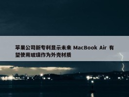 苹果公司新专利显示未来 MacBook Air 有望使用玻璃作为外壳材质