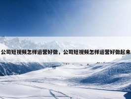 公司短视频怎样运营好做，公司短视频怎样运营好做起来