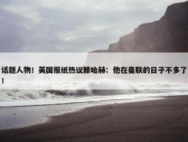 话题人物！英国报纸热议滕哈赫：他在曼联的日子不多了！