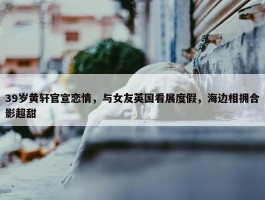 39岁黄轩官宣恋情，与女友英国看展度假，海边相拥合影超甜