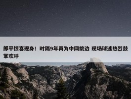 郎平惊喜现身！时隔9年再为中网挑边 现场球迷热烈鼓掌欢呼