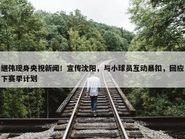 继伟现身央视新闻！宣传沈阳，与小球员互动暴扣，回应下赛季计划