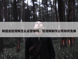 制造业短视频怎么运营赚钱，短视频制作公司如何发展