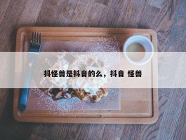 抖怪兽是抖音的么，抖音 怪兽