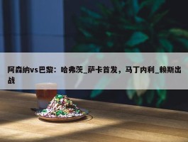 阿森纳vs巴黎：哈弗茨_萨卡首发，马丁内利_赖斯出战