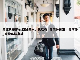 皇家贝蒂斯vs西班牙人：巴坎布_贝莱林首发，普阿多_库穆布拉出战