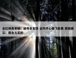 全红婵真孝顺！送母亲金饰 全妈开心眉飞色舞 骄傲展示：我女儿买的