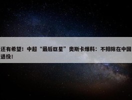 还有希望！中超“最后巨星”奥斯卡爆料：不排除在中国退役！