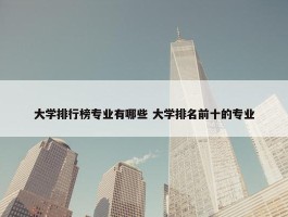 大学排行榜专业有哪些 大学排名前十的专业