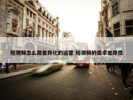 短视频怎么做差异化的运营 短视频的需求差异性