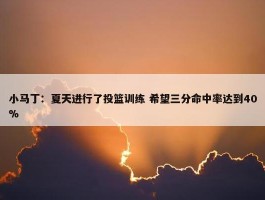 小马丁：夏天进行了投篮训练 希望三分命中率达到40%