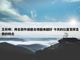 王秋明：两名新外援磨合得越来越好 今天的位置发挥出我的特点