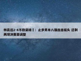 林高远2-4不敌梁靖崑：止步男单八强连连摇头 还剩两项决赛需调整