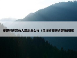 短视频运营收入深圳怎么样（深圳短视频运营培训班）