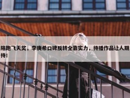 陪跑飞天奖，李庚希口碑反转全靠实力，待播作品让人期待！