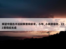 展望中国选手巡回赛晋级前景，小布_小商遇宿敌，ZZZ晋级应无虞