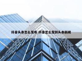 抖音头条怎么发布 抖音怎么发到头条新闻