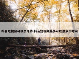 抖音短视频可以录几秒 抖音短视频最多可以录多长时间