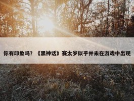 你有印象吗？《黑神话》赛太岁似乎并未在游戏中出现