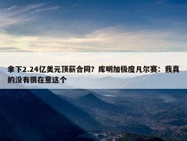 拿下2.24亿美元顶薪合同？库明加极度凡尔赛：我真的没有很在意这个