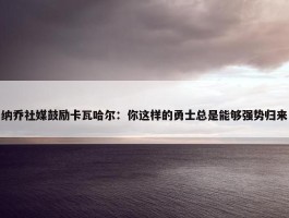 纳乔社媒鼓励卡瓦哈尔：你这样的勇士总是能够强势归来