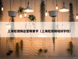 上海短视频运营哪里学（上海短视频培训学校）