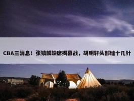 CBA三消息！张镇麟缺席揭幕战，胡明轩头部缝十几针