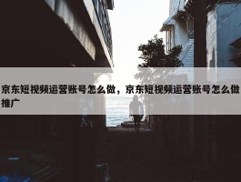 京东短视频运营账号怎么做，京东短视频运营账号怎么做推广