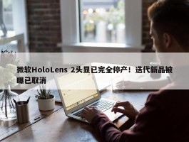 微软HoloLens 2头显已完全停产！迭代新品被曝已取消